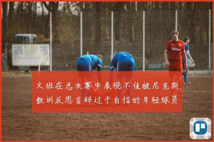 文班在总决赛中表现不佳被尼克斯教训反思言辞过于自信的年轻球员成长之路
