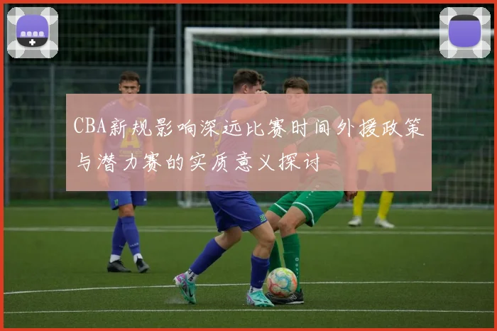 CBA新规影响深远比赛时间外援政策与潜力赛的实质意义探讨
