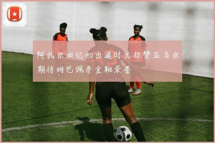 阿扎尔回忆初出道时光称赞亚马尔期待姆巴佩夺金靴荣誉