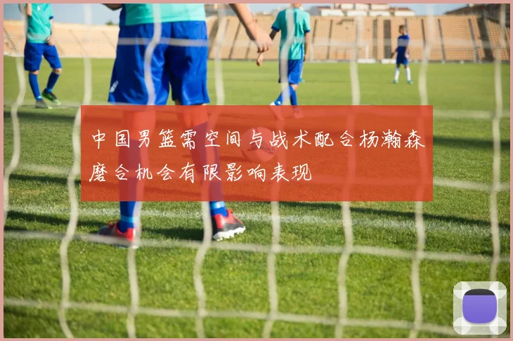 中国男篮需空间与战术配合杨瀚森磨合机会有限影响表现