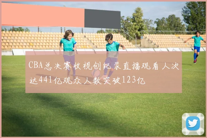 CBA总决赛收视创纪录直播观看人次达441亿观众人数突破123亿