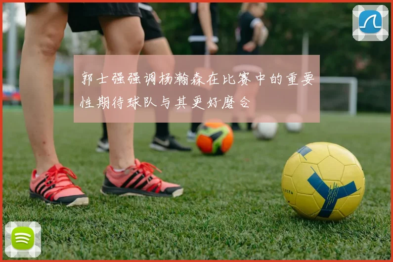 郭士强强调杨瀚森在比赛中的重要性期待球队与其更好磨合