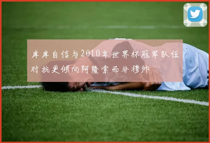 库库自信与2010年世界杯冠军队伍对抗更倾向阿隆索而非穆帅