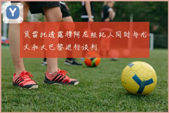莫雷托透露穆阿尼经纪人同时与尤文和大巴黎进行谈判