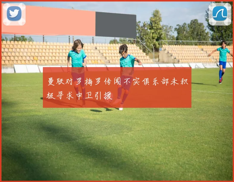 曼联对罗梅罗传闻不实俱乐部未积极寻求中卫引援