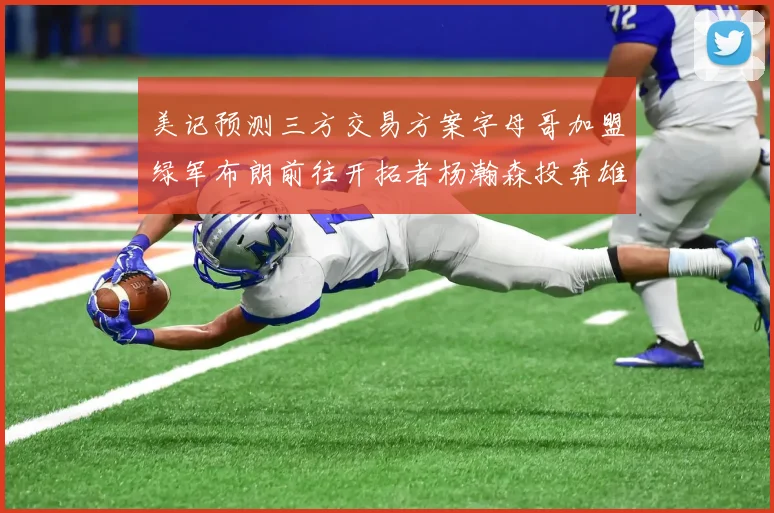 美记预测三方交易方案字母哥加盟绿军布朗前往开拓者杨瀚森投奔雄鹿