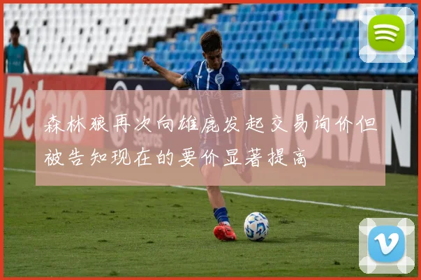 森林狼再次向雄鹿发起交易询价但被告知现在的要价显著提高