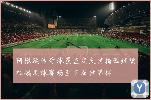 阿根廷传奇球星坚定支持梅西继续征战足球赛场至下届世界杯