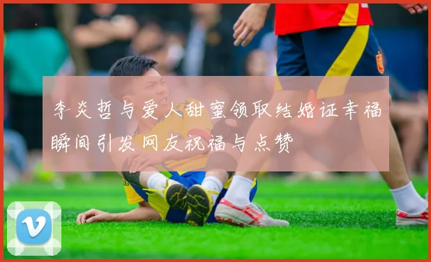 李炎哲与爱人甜蜜领取结婚证幸福瞬间引发网友祝福与点赞