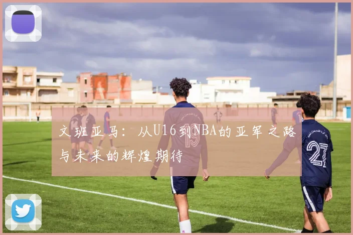 文班亚马：从U16到NBA的亚军之路与未来的辉煌期待